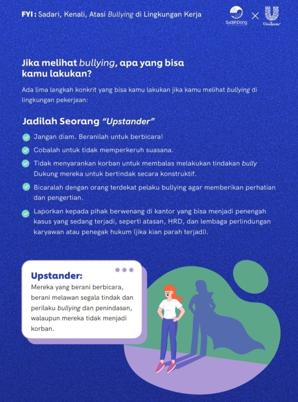 Panduan untuk menjadi <i>upstander</i> guna mengajak lebih banyak orang berani bicara dan melawan tindakan <i>bullying</i> meskipun tidak menjadi korban. Salah satu panduan ini tertera di <i>e-booklet</i> bertajuk <i>Sadari, Kenali, Atasi Workplace Bullying</i> yang diluncurkan Unilever Indonesia dan komunitas Sudah Dong, Kamis (17/11/2022).